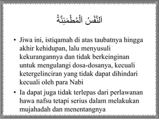 ُ‫ة‬َّ‫ن‬ِ‫ئ‬َ‫م‬ْ‫ط‬ُ‫م‬ْ‫ل‬َ‫ا‬ ُ‫س‬ْ‫ف‬َّ‫ن‬‫ل‬َ‫ا‬
• Jiwa ini, istiqamah di atas taubatnya hingga
akhir kehidupan, lalu menyusuli
kekurangannya dan tidak berkeinginan
untuk mengulangi dosa-dosanya, kecuali
ketergelinciran yang tidak dapat dihindari
kecuali oleh para Nabi
• Ia dapat juga tidak terlepas dari perlawanan
hawa nafsu tetapi serius dalam melakukan
mujahadah dan menentangnya
 