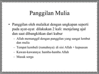 Panggilan Mulia
• Panggilan oleh malaikat dengan ungkapan seperti
pada ayat-ayat dilakukan 2 kali: menjelang ajal
dan saat dibangkitkan dari kubur
– Allah memanggil dengan panggilan yang sangat lembut
dan mulia
– Tempat kembali (rumahnya): di sisi Allah + kepuasan
– Kawan-kawannya: hamba-hamba Allah
– Masuk sorga
 