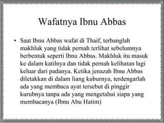 Wafatnya Ibnu Abbas
• Saat Ibnu Abbas wafat di Thaif, terbanglah
makhluk yang tidak pernah terlihat sebelumnya
berbentuk seperti Ibnu Abbas. Makhluk itu masuk
ke dalam katilnya dan tidak pernah kelihatan lagi
keluar dari padanya. Ketika jenazah Ibnu Abbas
diletakkan di dalam liang kuburnya, terdengarlah
ada yang membaca ayat tersebut di pinggir
kurubnya tanpa ada yang mengetahui siapa yang
membacanya (Ibnu Abu Hatim)
 