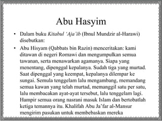 Abu Hasyim
• Dalam buku Kitabul ‘Aja’ib (Ibnul Mundzir al-Harawi)
disebutkan:
• Abu Hisyam (Qabbats bin Razin) menceritakan: kami
ditawan di negeri Romawi dan mengumpulkan semua
tawanan, serta menawarkan agamanya. Siapa yang
menentang, dipenggal kepalanya. Sudah tiga yang murtad.
Saat dipenggal yang keempat, kepalanya dilempar ke
sungai. Semula tenggelam lalu mengambang, memandang
semua kawan yang telah murtad, memanggil satu per satu,
lalu membacakan ayat-ayat tersebut, lalu tenggelam lagi.
Hampir semua orang nasrani masuk Islam dan bertobatlah
ketiga temannya itu. Khalifah Abu Ja’far al-Mansur
mengirim pasukan untuk membebaskan mereka
 
