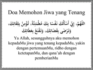 Doa Memohon Jiwa yang Tenang
َ‫ك‬ِ‫ب‬ ‫ا‬ً‫س‬ْ‫ف‬َ‫ن‬ َ‫ك‬ُ‫ل‬َ‫أ‬ْ‫َس‬‫أ‬ ِّ‫ّن‬ِ‫إ‬ ،َّ‫م‬ُ‫ه‬ّ‫ل‬‫ال‬ِ‫ب‬ ُ‫ن‬ِ‫م‬ْ‫ؤ‬ُ‫ت‬ ،ً‫ة‬َّ‫ن‬ِ‫ئ‬َ‫م‬ْ‫ط‬ُ‫م‬، َ‫ك‬ِ‫ائ‬َ‫ق‬ِ‫ل‬
ِ‫ب‬ ُ‫ع‬َ‫ن‬ْ‫ق‬َ‫ت‬َ‫و‬ ، َ‫ك‬ِ‫ائ‬َ‫ض‬َ‫ق‬ِ‫ب‬ ‫ى‬َ‫ض‬ْ‫ر‬َ‫ت‬َ‫و‬َ‫ك‬ِ‫ائ‬َ‫ط‬َ‫ع‬
Ya Allah, sesungguhnya aku memohon
kepadaMu jiwa yang tenang kepadaMu, yakin
dengan pertemuanMu, ridho dengan
ketetapanMu, dan qana’ah dengan
pemberianMu
 