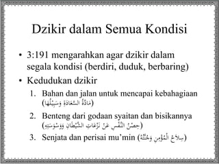 Dzikir dalam Semua Kondisi
• 3:191 mengarahkan agar dzikir dalam
segala kondisi (berdiri, duduk, berbaring)
• Kedudukan dzikir
1. Bahan dan jalan untuk mencapai kebahagiaan
(‫ا‬َ‫ه‬ُ‫ل‬ْ‫ي‬ِ‫ب‬َ‫س‬َ‫و‬ ِ‫ة‬َ‫اد‬َ‫ع‬َّ‫الس‬ ُ‫ة‬َّ‫اد‬َ‫)م‬
2. Benteng dari godaan syaitan dan bisikannya
( َ‫س‬َ‫و‬ْ‫س‬َ‫و‬َ‫و‬ ِ‫ان‬َ‫ط‬ْ‫َّي‬‫الش‬ ِ‫ات‬َ‫ع‬ْ‫ز‬َ‫ن‬ ْ‫ن‬َ‫ع‬ ِ‫س‬ْ‫ف‬َّ‫الن‬ ُ‫ن‬ْ‫ص‬ِ‫ح‬ِِِ‫ِت‬ )
3. Senjata dan perisai mu’min ( َّ‫ن‬ُ‫ج‬َ‫و‬ ِ‫ن‬ِ‫م‬ْ‫ؤ‬ُ‫م‬ْ‫ل‬‫ا‬ ُ‫ح‬َ‫ال‬ِ‫س‬ُُِ‫ِت‬ )
 