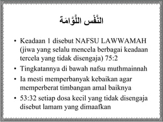 ‫ة‬َ‫م‬‫ا‬َّ‫و‬َّ‫ل‬‫سِال‬ْ‫ف‬َّ‫ن‬‫ال‬
• Keadaan 1 disebut NAFSU LAWWAMAH
(jiwa yang selalu mencela berbagai keadaan
tercela yang tidak disengaja) 75:2
• Tingkatannya di bawah nafsu muthmainnah
• Ia mesti memperbanyak kebaikan agar
memperberat timbangan amal baiknya
• 53:32 setiap dosa kecil yang tidak disengaja
disebut lamam yang dimaafkan
 