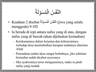 ُ‫ة‬َ‫ل‬ِ‫ا‬َ‫س‬ُ‫م‬ْ‫ل‬ ُ‫س‬ْ‫ف‬َّ‫ن‬‫ل‬
• Keadaan 2 disebut ُ‫ة‬َ‫ل‬ِ‫ا‬َ‫س‬ُ‫م‬ْ‫ل‬ ُ‫س‬ْ‫ف‬َّ‫ن‬‫ل‬ (jiwa yang selalu
menggoda) 9:102
• Ia berada di tepi antara nafsu yang di atas, dengan
nafsu yang di bawah (akan dijelaskan kemudian)
– Ketekunannya dalam ketaatan dan kebenciannya
terhadap dosa menimbulkan harapan taubatnya diterima
Allah
– Penundaan taubat akan sangat berbahaya, jika sebelum
bertaubat sudah dicabut nyawanya
– Jika syahwatnya terus menguasainya, maka ia jatuh
nafsu yang rendah
 