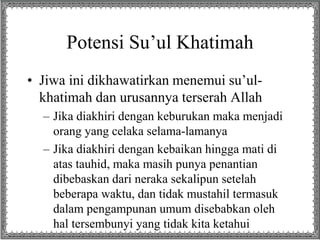 Potensi Su’ul Khatimah
• Jiwa ini dikhawatirkan menemui su’ul-
khatimah dan urusannya terserah Allah
– Jika diakhiri dengan keburukan maka menjadi
orang yang celaka selama-lamanya
– Jika diakhiri dengan kebaikan hingga mati di
atas tauhid, maka masih punya penantian
dibebaskan dari neraka sekalipun setelah
beberapa waktu, dan tidak mustahil termasuk
dalam pengampunan umum disebabkan oleh
hal tersembunyi yang tidak kita ketahui
 