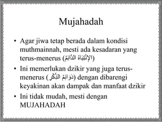Mujahadah
• Agar jiwa tetap berada dalam kondisi
muthmainnah, mesti ada kesadaran yang
terus-menerus (ُ‫م‬ِ‫ئ‬ َّ‫د‬‫ل‬ ُ‫ه‬‫ل‬َ‫ب‬ِ‫ت‬ْ‫ن‬ِ‫إل‬ )
• Ini memerlukan dzikir yang juga terus-
menerus ( َِْ‫ك‬ِ‫لذ‬ ُ‫م‬ِ‫ئ‬ َ‫و‬َ‫د‬) dengan dibarengi
keyakinan akan dampak dan manfaat dzikir
• Ini tidak mudah, mesti dengan
MUJAHADAH
 