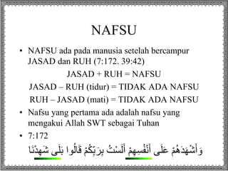 NAFSU
• NAFSU ada pada manusia setelah bercampur
JASAD dan RUH (7:172. 39:42)
JASAD + RUH = NAFSU
JASAD – RUH (tidur) = TIDAK ADA NAFSU
RUH – JASAD (mati) = TIDAK ADA NAFSU
• Nafsu yang pertama ada adalah nafsu yang
mengakui Allah SWT sebagai Tuhan
• 7:172
ُ‫ت‬ْ‫س‬َ‫ل‬َ‫أ‬ ْ‫م‬ِ‫ه‬ِ‫س‬ُ‫ف‬ْ‫ن‬َ‫أ‬ ‫ى‬َ‫ل‬َ‫ع‬ ْ‫م‬ُ‫ه‬َ‫د‬َ‫ه‬ْ‫ش‬َ‫أ‬ َ‫و‬َ‫ش‬ ‫ى‬َ‫ل‬َِ ‫ا‬ُ‫ل‬‫ل‬ََ ْ‫م‬ََُُِِِِ‫َل‬‫ن‬ْ‫د‬ِ‫ه‬
 