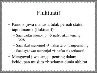 Fluktuatif
• Kondisi jiwa manusia tidak pernah statik,
tapi dinamik (fluktuatif)
– Saat dzikir menonjol  nafsu akan tenang
13:28
– Saat akal menonjol  nafsu terombang-ambing
– Saat syahwat menonjol  nafsu tak terkawal
• Mengawal jiwa sangat penting dalam
kehidupan muslim  selamat dunia akhirat
 