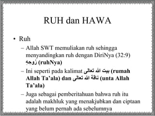 RUH dan HAWA
• Ruh
– Allah SWT memuliakan ruh sehingga
menyandingkan ruh dengan DiriNya (32:9)
ِِ‫ه‬ ِ‫وح‬ُ‫ر‬ (ruhNya)
– Ini seperti pada kalimat ‫بيتِهللاِتعالى‬ (rumah
Allah Ta’ala) dan ‫ناقةِهللاِتعالى‬ (unta Allah
Ta’ala)
– Juga sebagai pemberitahuan bahwa ruh itu
adalah makhluk yang menakjubkan dan ciptaan
yang belum pernah ada sebelumnya
 