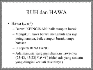 RUH dan HAWA
• Hawa (‫لهاى‬ )
– Berarti KEINGINAN: baik ataupun buruk
– Mengikuti hawa berarti mengikuti apa saja
keinginannya, baik ataupun buruk, tanpa
batasan
– Ia seperti BINATANG
– Ada manusia yang menuhankan hawa-nya
(25:43, 45:23) ُِ‫ه‬‫ا‬َ‫و‬َ‫ه‬ُِ‫ه‬َ‫ه‬َ‫ل‬ِ‫إ‬ (tidak ada yang sesuatu
yang diingini kecuali diikutinya)
 