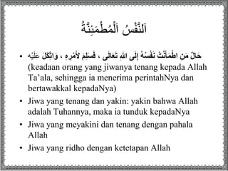 ُ‫ة‬َّ‫ن‬ِ‫ئ‬َ‫م‬ْ‫ط‬ُ‫م‬ْ‫ل‬َ‫ا‬ ُ‫س‬ْ‫ف‬َّ‫ن‬‫ل‬َ‫ا‬
• ،ِ‫ى‬َ‫ل‬‫ا‬َ‫ع‬َ‫ت‬ِِ‫هللا‬ِ‫ى‬َ‫ل‬ِ‫إ‬ُِ‫ه‬ُ‫س‬ْ‫ف‬َ‫ن‬ِ ْ‫ت‬َّ‫ن‬َ‫أ‬َ‫م‬ْ‫ط‬‫ِا‬ِ‫ن‬َ‫م‬ٌِ‫ل‬‫ا‬َ‫ح‬َِ‫ل‬َ‫ك‬ِ‫ات‬َ‫ِ،ِو‬ِ‫ه‬ ِ‫ر‬ْ‫م‬َ‫ِأل‬َ‫م‬ِ‫ل‬َ‫س‬َ‫ف‬َ‫ل‬َ‫ع‬‫ْه‬‫ي‬
(keadaan orang yang jiwanya tenang kepada Allah
Ta’ala, sehingga ia menerima perintahNya dan
bertawakkal kepadaNya)
• Jiwa yang tenang dan yakin: yakin bahwa Allah
adalah Tuhannya, maka ia tunduk kepadaNya
• Jiwa yang meyakini dan tenang dengan pahala
Allah
• Jiwa yang ridho dengan ketetapan Allah
 