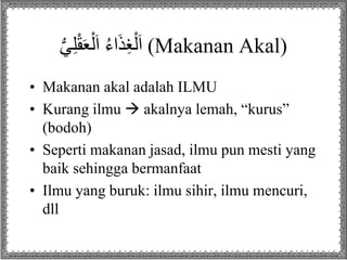 ُ‫ي‬ِ‫ل‬ْ‫ق‬َ‫ع‬ْ‫ل‬َ‫ا‬ُُ‫ء‬‫ا‬َ‫ذ‬ِ‫غ‬ْ‫ل‬َ‫ا‬ (Makanan Akal)
• Makanan akal adalah ILMU
• Kurang ilmu  akalnya lemah, “kurus”
(bodoh)
• Seperti makanan jasad, ilmu pun mesti yang
baik sehingga bermanfaat
• Ilmu yang buruk: ilmu sihir, ilmu mencuri,
dll
 