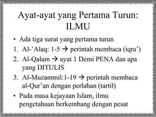 Ayat-ayat yang Pertama Turun:
ILMU
• Ada tiga surat yang pertama turun
1. Al-’Alaq: 1-5  perintah membaca (iqra’)
2. Al-Qalam  ayat 1 Demi PENA dan apa
yang DITULIS
3. Al-Muzammil:1-19  perintah membaca
al-Qur’an dengan perlahan (tartil)
• Pada masa kejayaan Islam, ilmu
pengetahuan berkembang dengan pesat
 