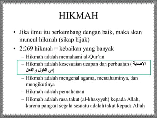 HIKMAH
• Jika ilmu itu berkembang dengan baik, maka akan
muncul hikmah (sikap bijak)
• 2:269 hikmah = kebaikan yang banyak
– Hikmah adalah memahami al-Qur’an
– Hikmah adalah kesesuaian ucapan dan perbuatan ( ‫اإلصابة‬
‫والفعل‬ ‫القول‬ ‫)في‬
– Hikmah adalah mengenal agama, memahaminya, dan
mengikutinya
– Hikmah adalah pemahaman
– Hikmah adalah rasa takut (al-khasyyah) kepada Allah,
karena pangkal segala sesuatu adalah takut kepada Allah
 
