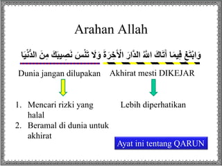 Arahan Allah
َ‫ر‬ ِ‫خ‬َ ْ‫اْل‬ َ‫هار‬‫د‬‫ال‬ ُ ‫ه‬‫اَّلل‬ َ‫اك‬َ‫ت‬َ‫آ‬ ‫ا‬َ‫م‬‫ي‬ِ‫ف‬ ِ‫غ‬َ‫ت‬ْ‫ب‬‫ا‬َ‫و‬‫ال‬ َ‫ن‬ِ‫م‬ َ‫ك‬َ‫ب‬‫ي‬ ِ‫ص‬َ‫ن‬ َ‫س‬ْ‫ن‬َ‫ت‬ َ‫َل‬َ‫و‬ َ‫ة‬‫ا‬َ‫ي‬ْ‫ن‬ُّ‫د‬
Akhirat mesti DIKEJARDunia jangan dilupakan
Lebih diperhatikan1. Mencari rizki yang
halal
2. Beramal di dunia untuk
akhirat
Ayat ini tentang QARUN
 