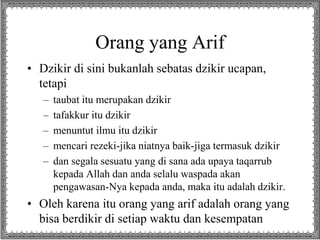 Orang yang Arif
• Dzikir di sini bukanlah sebatas dzikir ucapan,
tetapi
– taubat itu merupakan dzikir
– tafakkur itu dzikir
– menuntut ilmu itu dzikir
– mencari rezeki-jika niatnya baik-jiga termasuk dzikir
– dan segala sesuatu yang di sana ada upaya taqarrub
kepada Allah dan anda selalu waspada akan
pengawasan-Nya kepada anda, maka itu adalah dzikir.
• Oleh karena itu orang yang arif adalah orang yang
bisa berdikir di setiap waktu dan kesempatan
 