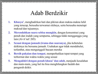 Adab Berdzikir
1. Khusyu’, menghadirkan hati dan pikiran akan makna-makna lafal
yang terucap, berusaha terwarnai olehnya, serta berusaha menetapi
maksud dan tujuannya.
2. Merendahkan suara sebisa mungkin, dengan konsentrasi yang
penuh dan iradah yang sempurna, sehingga tidak mengganggu yang
lain (Al-A’raf: 205)
3. Sesuai dengan jamaah (irama dan suaranya), jika kebetulan
dzikirnya itu bersama jamaah. Usahakan agar tidak mendahului,
terlambat, atau mengungguli bacaan mereka
4. Bersih pakaian dan tempat, memperhatikan tepat-tempat yang
terhormat dan waktu-waktu yang sesuai
5. Mengakhiri dengan penuh khusu’ dan adab, menjauhi kesalahan
dan main-main, yang hal itu bisa menghilangkan faedah dan
pengaruh dzikir.
 