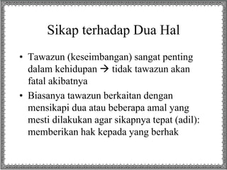Sikap terhadap Dua Hal
• Tawazun (keseimbangan) sangat penting
dalam kehidupan  tidak tawazun akan
fatal akibatnya
• Biasanya tawazun berkaitan dengan
mensikapi dua atau beberapa amal yang
mesti dilakukan agar sikapnya tepat (adil):
memberikan hak kepada yang berhak
 