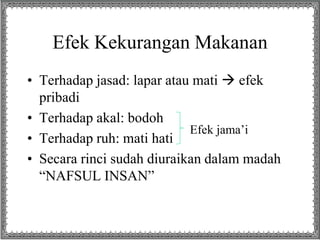 Efek Kekurangan Makanan
• Terhadap jasad: lapar atau mati  efek
pribadi
• Terhadap akal: bodoh
• Terhadap ruh: mati hati
• Secara rinci sudah diuraikan dalam madah
“NAFSUL INSAN”
Efek jama’i
 