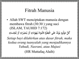 Fitrah Manusia
• Allah SWT menciptakan manusia dengan
membawa fitrah (30:30 ) yang suci
(ISLAM, TAUHID 7:172)
ُ‫ي‬ ُ‫اه‬َ‫و‬َ‫َب‬‫أ‬َ‫ف‬ ِ‫ة‬َ‫ْر‬‫ط‬ِ‫ْف‬‫ل‬‫ا‬ ‫ى‬َ‫ل‬َ‫ع‬ ُ‫د‬َ‫ل‬‫و‬ُ‫ي‬ ٍ‫ود‬ُ‫ل‬ْ‫و‬َ‫م‬ ُّ‫ل‬ُ‫ك‬َُُ ََْْ ِِِِ‫ا‬َ‫ر‬ِ
‫د‬ََُِّ‫ي‬ ََْْ ِِِِ‫ا‬َ‫د‬ِ‫د‬‫و‬َ‫َه‬ِِِِ‫ه‬َ‫ن‬ِ
‫د‬‫سِّج‬
Setiap bayi dilahirkan atas dasar fitrah, maka
kedua orang tuanyalah yang menjadikannya
Yahudi, Nasrani, atau Majusi
(HR Muttafaq Alaih)
 