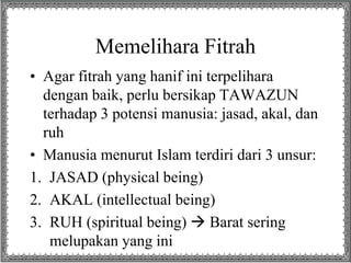Memelihara Fitrah
• Agar fitrah yang hanif ini terpelihara
dengan baik, perlu bersikap TAWAZUN
terhadap 3 potensi manusia: jasad, akal, dan
ruh
• Manusia menurut Islam terdiri dari 3 unsur:
1. JASAD (physical being)
2. AKAL (intellectual being)
3. RUH (spiritual being)  Barat sering
melupakan yang ini
 