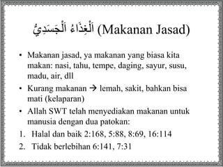 ُ‫ي‬ِ‫د‬َ‫س‬َ‫ج‬ْ‫ل‬َ‫ا‬ُُ‫ء‬‫ا‬َ‫ذ‬ِ‫غ‬ْ‫ل‬َ‫ا‬ (Makanan Jasad)
• Makanan jasad, ya makanan yang biasa kita
makan: nasi, tahu, tempe, daging, sayur, susu,
madu, air, dll
• Kurang makanan  lemah, sakit, bahkan bisa
mati (kelaparan)
• Allah SWT telah menyediakan makanan untuk
manusia dengan dua patokan:
1. Halal dan baik 2:168, 5:88, 8:69, 16:114
2. Tidak berlebihan 6:141, 7:31
 