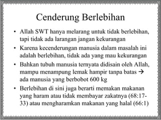 Cenderung Berlebihan
• Allah SWT hanya melarang untuk tidak berlebihan,
tapi tidak ada larangan jangan kekurangan
• Karena kecenderungan manusia dalam masalah ini
adalah berlebihan, tidak ada yang mau kekurangan
• Bahkan tubuh manusia ternyata didisain oleh Allah,
mampu menampung lemak hampir tanpa batas 
ada manusia yang berbobot 600 kg
• Berlebihan di sini juga berarti memakan makanan
yang haram atau tidak membayar zakatnya (68:17-
33) atau mengharamkan makanan yang halal (66:1)
 