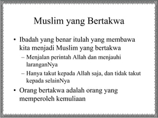 Muslim yang Bertakwa
• Ibadah yang benar itulah yang membawa
kita menjadi Muslim yang bertakwa
– Menjalan perintah Allah dan menjauhi
laranganNya
– Hanya takut kepada Allah saja, dan tidak takut
kepada selainNya
• Orang bertakwa adalah orang yang
memperoleh kemuliaan
 