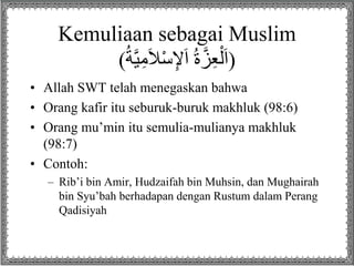 Kemuliaan sebagai Muslim
(ُ‫ة‬‫ي‬ِ‫م‬َ‫ال‬ْ‫س‬ِ‫إل‬َ‫ا‬ ُ‫ة‬‫ز‬ِ‫ع‬ْ‫ل‬َ‫ا‬)
• Allah SWT telah menegaskan bahwa
• Orang kafir itu seburuk-buruk makhluk (98:6)
• Orang mu’min itu semulia-mulianya makhluk
(98:7)
• Contoh:
– Rib’i bin Amir, Hudzaifah bin Muhsin, dan Mughairah
bin Syu’bah berhadapan dengan Rustum dalam Perang
Qadisiyah
 
