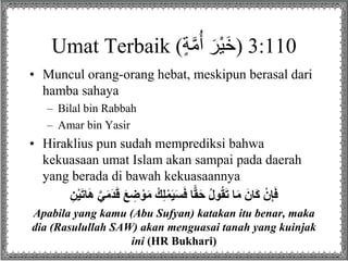 Umat Terbaik (‫ة‬‫م‬ُ‫أ‬ َ‫ْر‬‫ي‬َ‫خ‬) 3:110
• Muncul orang-orang hebat, meskipun berasal dari
hamba sahaya
– Bilal bin Rabbah
– Amar bin Yasir
• Hiraklius pun sudah memprediksi bahwa
kekuasaan umat Islam akan sampai pada daerah
yang berada di bawah kekuasaannya
َ‫ع‬ ِ‫ض‬ ْ‫و‬َ‫م‬ ُ‫ك‬ِ‫ل‬ْ‫م‬َ‫ي‬َ‫س‬َ‫ف‬ ‫ا‬ًّ‫ق‬َ‫ح‬ ُ‫ل‬‫و‬ُ‫ق‬َ‫ت‬ ‫ا‬َ‫م‬ َ‫ان‬َ‫ك‬ ْ‫ن‬ِ‫إ‬َ‫ف‬ِ‫ن‬ْ‫ي‬َ‫ت‬‫ا‬َ‫ه‬ َّ‫ي‬َ‫م‬َ‫د‬َ‫ق‬
Apabila yang kamu (Abu Sufyan) katakan itu benar, maka
dia (Rasulullah SAW) akan menguasai tanah yang kuinjak
ini (HR Bukhari)
 