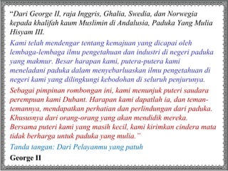 “Dari George II, raja Inggris, Ghalia, Swedia, dan Norwegia
kepada khalifah kaum Muslimin di Andalusia, Paduka Yang Mulia
Hisyam III.
Kami telah mendengar tentang kemajuan yang dicapai oleh
lembaga-lembaga ilmu pengetahuan dan industri di negeri paduka
yang makmur. Besar harapan kami, putera-putera kami
meneladani paduka dalam menyebarluaskan ilmu pengetahuan di
negeri kami yang dilingkungi kebodohan di seluruh penjurunya.
Sebagai pimpinan rombongan ini, kami menunjuk puteri saudara
perempuan kami Dubant. Harapan kami dapatlah ia, dan teman-
temannya, mendapatkan perhatian dan perlindungan dari paduka.
Khususnya dari orang-orang yang akan mendidik mereka.
Bersama puteri kami yang masih kecil, kami kirimkan cindera mata
tidak berharga untuk paduka yang mulia.”
Tanda tangan: Dari Pelayanmu yang patuh
George II
 