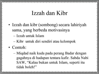 Izzah dan Kibr
• Izzah dan kibr (sombong) secara lahiriyah
sama, yang berbeda motivasinya
– Izzah untuk Islam
– Kibr untuk diri sendiri atau kelompok
• Contoh:
– Miqdad naik kuda pada perang Badar dengan
gagahnya di hadapan tentara kafir. Sabda Nabi
SAW, “Kalau bukan untuk Islam, seperti itu
tidak boleh!”
 
