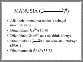 MANUSIA (ُ‫ــــــــــــــان‬َ‫س‬ْ‫ن‬ِ‫إل‬َ‫ا‬)
• Allah telah mencipta manusia sebagai
makhluk yang
• Dimuliakan (ُ‫م‬ْ‫ي‬ ِ‫ر‬ْ‫ك‬‫لت‬َ‫ا‬) 17:70
• Dilebihkan (ُ‫ل‬ْ‫ي‬ ِ‫ض‬ْ‫ف‬‫لت‬َ‫ا‬) atas makhluk lainnya
• Ditundukkan (ُ‫ْر‬‫ي‬ ِ‫خ‬ْ‫س‬‫لت‬َ‫ا‬) alam semesta untuknya
(29:61)
• Diberi amanah (ُ‫ة‬َ‫ن‬‫ا‬َ‫م‬َ‫أل‬َ‫ا‬) 33:72
 
