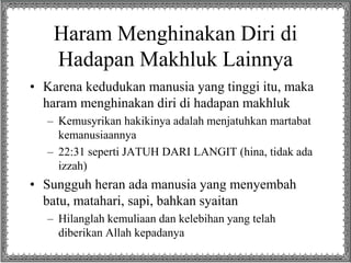 Haram Menghinakan Diri di
Hadapan Makhluk Lainnya
• Karena kedudukan manusia yang tinggi itu, maka
haram menghinakan diri di hadapan makhluk
– Kemusyrikan hakikinya adalah menjatuhkan martabat
kemanusiaannya
– 22:31 seperti JATUH DARI LANGIT (hina, tidak ada
izzah)
• Sungguh heran ada manusia yang menyembah
batu, matahari, sapi, bahkan syaitan
– Hilanglah kemuliaan dan kelebihan yang telah
diberikan Allah kepadanya
 