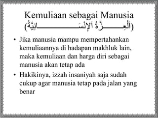 Kemuliaan sebagai Manusia
( ‫ــــــــــــــــــــا‬َ‫س‬ْ‫ن‬ِ‫إل‬َ‫ا‬ ُ‫ة‬‫ــــــــــز‬ِ‫ع‬ْ‫ل‬َ‫ا‬ُ‫ة‬‫ي‬ِ‫ن‬ )
• Jika manusia mampu mempertahankan
kemuliaannya di hadapan makhluk lain,
maka kemuliaan dan harga diri sebagai
manusia akan tetap ada
• Hakikinya, izzah insaniyah saja sudah
cukup agar manusia tetap pada jalan yang
benar
 