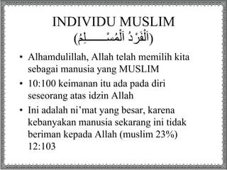 INDIVIDU MUSLIM
(ُ‫م‬ِ‫ل‬‫ـــــــ‬ْ‫س‬ُ‫م‬ْ‫ل‬َ‫ا‬ ُ‫د‬ ْ‫ر‬َ‫ف‬ْ‫ل‬َ‫ا‬)
• Alhamdulillah, Allah telah memilih kita
sebagai manusia yang MUSLIM
• 10:100 keimanan itu ada pada diri
seseorang atas idzin Allah
• Ini adalah ni’mat yang besar, karena
kebanyakan manusia sekarang ini tidak
beriman kepada Allah (muslim 23%)
12:103
 