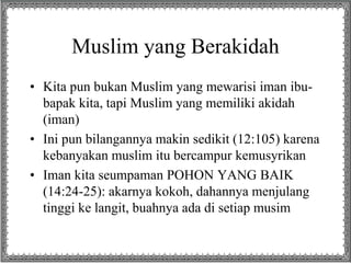 Muslim yang Berakidah
• Kita pun bukan Muslim yang mewarisi iman ibu-
bapak kita, tapi Muslim yang memiliki akidah
(iman)
• Ini pun bilangannya makin sedikit (12:105) karena
kebanyakan muslim itu bercampur kemusyrikan
• Iman kita seumpaman POHON YANG BAIK
(14:24-25): akarnya kokoh, dahannya menjulang
tinggi ke langit, buahnya ada di setiap musim
 