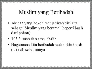 Muslim yang Beribadah
• Akidah yang kokoh menjadikan diri kita
sebagai Muslim yang beramal (seperti buah
dari pohon)
• 103:3 iman dan amal shalih
• Bagaimana kita beribadah sudah dibahas di
maddah sebelumnya
 