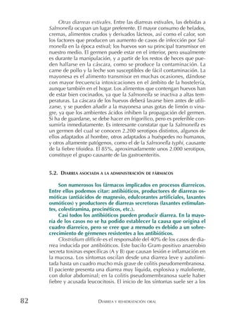 DIARREA Y REHIDRATACIÓN ORAL82
Otras diarreas estivales. Entre las diarreas estivales, las debidas a
Salmonella ocupan un lugar preferente. El mayor consumo de helados,
cremas, alimentos crudos y derivados lácteos, así como el calor, son
los factores que producen un aumento de casos de infección por Sal-
monella en la época estival; los huevos son su principal transmisor en
nuestro medio. El germen puede estar en el interior, pero usualmente
es durante la manipulación, y a partir de los restos de heces que pue-
den hallarse en la cáscara, como se produce la contaminación. La
carne de pollo y la leche son susceptibles de fácil contaminación. La
mayonesa es el alimento transmisor en muchas ocasiones, dándose
con mayor frecuencia intoxicaciones en el ámbito de la hostelería,
aunque también en el hogar. Los alimentos que contengan huevos han
de estar bien cocinados, ya que la Salmonella se inactiva a altas tem-
peraturas. La cáscara de los huevos deberá lavarse bien antes de utili-
zarse, y se pueden añadir a la mayonesa unas gotas de limón o vina-
gre, ya que los ambientes ácidos inhiben la propagación del germen.
Si ha de guardarse, se debe hacer en frigorífico, pero es preferible con-
sumirla inmediatamente. Es interesante constatar que la Salmonella es
un germen del cual se conocen 2.200 serotipos distintos, algunos de
ellos adaptados al hombre, otros adaptados a huéspedes no humanos,
y otros altamente patógenos, como el de la Salmonella typhi, causante
de la fiebre tifoidea. El 85%, aproximadamente unos 2.000 serotipos,
constituye el grupo causante de las gastroenteritis.
5.2. DIARREA ASOCIADA A LA ADMINISTRACIÓN DE FÁRMACOS
Son numerosos los fármacos implicados en procesos diarreicos.
Entre ellos podemos citar: antibióticos, productores de diarreas os-
móticas (antiácidos de magnesio, edulcorantes artificiales, laxantes
osmóticos) y productores de diarreas secretoras (laxantes estimulan-
tes, colestiramina, procinéticos, etc.).
Casi todos los antibióticos pueden producir diarrea. En la mayo-
ría de los casos no se ha podido establecer la causa que origina el
cuadro diarreico, pero se cree que a menudo es debido a un sobre-
crecimiento de gérmenes resistentes a los antibióticos.
Clostridium difficile es el responsable del 40% de los casos de dia-
rrea inducida por antibióticos. Este bacilo Gram-positivo anaerobio
secreta toxinas específicas (A y B) que causan lesión e inflamación en
la mucosa. Los síntomas oscilan desde una diarrea leve y autolimi-
tada hasta un cuadro mucho más grave de colitis pseudomembranosa.
El paciente presenta una diarrea muy líquida, explosiva y maloliente,
con dolor abdominal; en la colitis pseudomembranosa suele haber
fiebre y acusada leucocitosis. El inicio de los síntomas suele ser a los
 