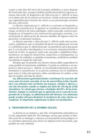 DIARREA 83
cuatro o siete días del inicio de la terapia antibiótica o poco después
de finalizada ésta, aunque también puede desarrollarse algunas se-
manas más tarde. El diagnóstico de infección por C. difficile se basa
en la detección de las toxinas en las heces. Puede realizarse también
una sigmoidoscopia (examen de colon) o una proctoscopia (examen
del ano y del recto).
La diarrea originada por C. difficile es corriente en hospitales y
centros de convalecencia. En general, se consideran como factores de
riesgo: existencia de otras patologías, edad avanzada, estancia pro-
longada en el hospital o una intervención quirúrgica reciente, y se
recomienda la observación de estrictas medidas de higiene entre los
pacientes y el personal sanitario.
La diarrea asociada a infección por C. difficile suele estar ocasio-
nada a antibióticos que se absorben de forma incompleta por vía oral
o a antibióticos que se administran por vía parenteral, pero que pasan
por la circulación enterohepática o se excretan mayoritariamente a
través de la bilis. En general, suele estar asociada a antibióticos beta-
lactámicos, en especial amoxicilina, ampicilina o cefalosporinas. La
aplicación de múltiples o repetidos tratamientos antibióticos también
incrementa el riesgo de infección.
Siempre que se presente una diarrea intensa debe suspenderse lo
antes posible el tratamiento antibiótico. Cuando se confirme o se sos-
peche la infección por C. difficile, se recomienda tratamiento con me-
tronidazol o vancomicina. Si es preciso continuar con el antibiótico
para tratar la infección primaria, debe considerarse el cambio a otro
que no origine este tipo de efecto.
Las alteraciones gastrointestinales constituyen la reacción ad-
versa más frecuente asociada al uso de amoxicilina-ácido clavulá-
nico. Los síntomas más corrientes son náuseas, vómitos y diarrea, y
son más frecuentes cuando se emplea una dosis de 250 mg de ácido
clavulánico. Se calcula que afectan a alrededor del 40% de los trata-
mientos. Aunque es corriente que su aparición sea la causa de la sus-
pensión de la terapia, la administración del fármaco con alimentos
puede resultar útil para disminuir la incidencia de estos efectos se-
cundarios. Es importante suplementar la dieta con lactobacilos.
6. TRATAMIENTO DE LA DIARREA AGUDA
La diarrea es un síntoma y, por ello, el tratamiento sintomático es
el más importante (tabla III). Sin embargo, no hay que olvidar la iden-
tificación de su etiología e instaurar un tratamiento farmacológico (si
se considera oportuno) para frenar las deposiciones frecuentes, que
pueden ser muy molestas.
 