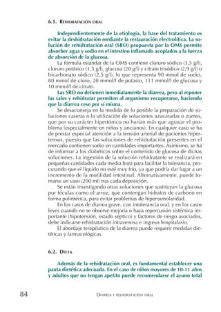 DIARREA Y REHIDRATACIÓN ORAL84
6.1. REHIDRATACIÓN ORAL
Independientemente de la etiología, la base del tratamiento es
evitar la deshidratación mediante la restauración electrolítica. La so-
lución de rehidratación oral (SRO) propuesta por la OMS permite
absorber agua y sodio en el intestino inflamado acoplados a la fuerza
de absorción de la glucosa.
La fórmula estándar de la OMS contiene cloruro sódico (3,5 g/l),
cloruro potásico (1,5 g/l), glucosa (20 g/l) y citrato trisódico (2,9 g/l) o
bicarbonato sódico (2,5 g/l), lo que representa 90 mmol de sodio,
80 mmol de cloro, 20 mmol/l de potasio, 111 mmol/l de glucosa y
10 mmol/l de citrato.
Las SRO no detienen inmediatamente la diarrea, pero al reponer
las sales y rehidratar permiten al organismo recuperarse, haciendo
que la diarrea cese por sí misma.
Se desaconseja en la medida de lo posible la preparación de so-
luciones caseras o la utilización de soluciones azucaradas o zumos,
que por su carácter hipertónico no harían más que agravar el pro-
blema (especialmente en niños y ancianos). En cualquier caso se ha
de prestar especial atención a la tensión arterial de pacientes hiper-
tensos, puesto que las soluciones de rehidratación presentes en el
mercado contienen sodio en cantidades importantes. Asimismo, se ha
de informar a los diabéticos sobre el contenido de glucosa de dichas
soluciones. La ingestión de la solución rehidratante se realizará en
pequeñas cantidades cada media hora para facilitar la tolerancia, pro-
curando que el líquido no esté muy frío, ya que podría dar lugar a un
incremento de la motilidad intestinal. Alternativamente, puede to-
marse un vaso (200 ml) tras cada deposición.
Se están investigando otras soluciones que sustituyan la glucosa
por féculas como el arroz, que contengan hidratos de carbono en
forma polimérica, para evitar problemas de hiperosmolaridad.
En los casos de diarrea grave, con intolerancia oral, y en los casos
leves cuando no se observe mejoría o haya repercusión sistémica im-
portante (hipotensión, estado séptico) y factores de riesgo asociados,
debe indicarse rehidratación intravenosa e ingreso hospitalario.
El abordaje terapéutico de la diarrea puede requerir medidas die-
téticas y farmacológicas.
6.2. DIETA
Además de la rehidratación oral, es fundamental establecer una
pauta dietética adecuada. En el caso de niños mayores de 10-11 años
y adultos que no tengan apetito puede recomendarse el ayuno total
 
