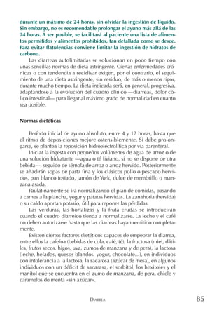 DIARREA 85
durante un máximo de 24 horas, sin olvidar la ingestión de líquido.
Sin embargo, no es recomendable prolongar el ayuno más allá de las
24 horas. A ser posible, se facilitará al paciente una lista de alimen-
tos permitidos y alimentos prohibidos, tan detallada como se desee.
Para evitar flatulencias conviene limitar la ingestión de hidratos de
carbono.
Las diarreas autolimitadas se solucionan en poco tiempo con
unas sencillas normas de dieta astringente. Ciertas enfermedades cró-
nicas o con tendencia a recidivar exigen, por el contrario, el segui-
miento de una dieta astringente, sin residuo, de más o menos rigor,
durante mucho tiempo. La dieta indicada será, en general, progresiva,
adaptándose a la evolución del cuadro clínico —diarreas, dolor có-
lico intestinal— para llegar al máximo grado de normalidad en cuanto
sea posible.
Normas dietéticas
Período inicial de ayuno absoluto, entre 4 y 12 horas, hasta que
el ritmo de deposiciones mejore ostensiblemente. Si debe prolon-
garse, se plantea la reposición hidroelectrolítica por vía parenteral.
Iniciar la ingesta con pequeños volúmenes de agua de arroz o de
una solución hidratante —agua o té liviano, si no se dispone de otra
bebida—, seguido de sémola de arroz o arroz hervido. Posteriormente
se añadirán sopas de pasta fina y los clásicos pollo o pescado hervi-
dos, pan blanco tostado, jamón de York, dulce de membrillo o man-
zana asada.
Paulatinamente se irá normalizando el plan de comidas, pasando
a carnes a la plancha, yogur y patatas hervidas. La zanahoria (hervida)
o su caldo aportan potasio, útil para reponer las pérdidas.
Las verduras, las hortalizas y la fruta crudas se introducirán
cuando el cuadro diarreico tienda a normalizarse. La leche y el café
no deben autorizarse hasta que las diarreas hayan remitido completa-
mente.
Existen ciertos factores dietéticos capaces de empeorar la diarrea,
entre ellos la cafeína (bebidas de cola, café, té), la fructosa (miel, dáti-
les, frutos secos, higos, uva, zumos de manzana y de pera), la lactosa
(leche, helados, quesos blandos, yogur, chocolate...), en individuos
con intolerancia a la lactosa, la sacarosa (azúcar de mesa), en algunos
individuos con un déficit de sacarasa, el sorbitol, los hexitoles y el
manitol que se encuentra en el zumo de manzana, de pera, chicle y
caramelos de menta «sin azúcar».
 