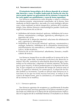 DIARREA Y REHIDRATACIÓN ORAL86
6.3. TRATAMIENTO FARMACOLÓGICO
El tratamiento farmacológico de la diarrea depende de su intensi-
dad, duración y causa. El empleo inadecuado de muchos de estos fár-
macos puede suponer un agravamiento de los síntomas: la mayoría de
los casos agudos son autolimitantes y curan de forma espontánea.
Los fármacos antidiarreicos están dirigidos a reducir o eliminar
los síntomas propios, anteriormente comentados, de la diarrea, bien
mediante un efecto específico, atacando a la causa etiológica del pro-
ceso, o bien mediante un efecto inespecífico, paliativo de la sintoma-
tología. Estos últimos fármacos sintomatológicos pueden clasificarse,
según el mecanismo de acción en:
• Inhibidores del tránsito intestinal: opiáceos, inhibidores de la ence-
falinasa, somatostatina y análogos, agonistas α2
-adrenérgicos y an-
tagonistas del calcio.
• Promotores de la absorción intestinal: soluciones de rehidratación
oral y agonistas α2
-adrenérgicos.
• Inhibidores de la secreción intestinal: opiáceos, somatostatina y
análogos, berberina, inhibidores de la calmodulina (fenotiazinas),
antiinflamatorios (no esteroídicos y esteroídicos), antagonistas del
calcio y ácido nicotínico.
• Fármacos de acción intraluminal: adsorbentes, bismuto y modifi-
cadores de textura.
Los fármacos inespecíficos no sólo modifican la textura de las he-
ces, sino que, sobre todo, incrementan la eficiencia de absorción in-
testinal. Para ello, aumentan la velocidad de absorción de agua y elec-
trolitos en los enterocitos y deprimen el tránsito intestinal. De hecho,
para la gran mayoría, el efecto predominante es la depresión del trán-
sito, lo que comporta un incremento del tiempo de contacto entre el
bolo y la superficie intestinal. En consecuencia, la absorción de flui-
dos también se incrementa. Cuando se utilizan estos fármacos en si-
tuaciones en las que no existe mucosa funcional, se reduce la fre-
cuencia de deposiciones, pero la consistencia y el contenido líquido
de las mismas no se modifica.
6.3.1. Fármacos opiáceos
Son fármacos agonistas de receptores µ y posiblemente δ situados
en las terminaciones nerviosas presentes en los plexos mientéricos, pro-
duciendo una inhibición en la liberación de neurotransmisores implica-
dos en la regulación de la motilidad intestinal. El resultado es un retraso
 