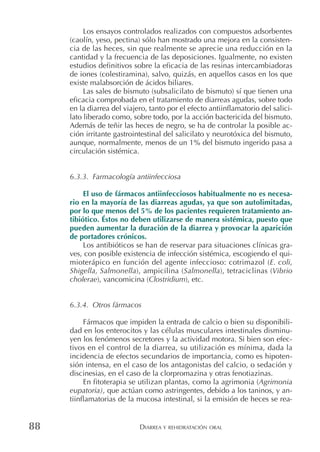DIARREA Y REHIDRATACIÓN ORAL88
Los ensayos controlados realizados con compuestos adsorbentes
(caolín, yeso, pectina) sólo han mostrado una mejora en la consisten-
cia de las heces, sin que realmente se aprecie una reducción en la
cantidad y la frecuencia de las deposiciones. Igualmente, no existen
estudios definitivos sobre la eficacia de las resinas intercambiadoras
de iones (colestiramina), salvo, quizás, en aquellos casos en los que
existe malabsorción de ácidos biliares.
Las sales de bismuto (subsalicilato de bismuto) sí que tienen una
eficacia comprobada en el tratamiento de diarreas agudas, sobre todo
en la diarrea del viajero, tanto por el efecto antiinflamatorio del salici-
lato liberado como, sobre todo, por la acción bactericida del bismuto.
Además de teñir las heces de negro, se ha de controlar la posible ac-
ción irritante gastrointestinal del salicilato y neurotóxica del bismuto,
aunque, normalmente, menos de un 1% del bismuto ingerido pasa a
circulación sistémica.
6.3.3. Farmacología antiinfecciosa
El uso de fármacos antiinfecciosos habitualmente no es necesa-
rio en la mayoría de las diarreas agudas, ya que son autolimitadas,
por lo que menos del 5% de los pacientes requieren tratamiento an-
tibiótico. Éstos no deben utilizarse de manera sistémica, puesto que
pueden aumentar la duración de la diarrea y provocar la aparición
de portadores crónicos.
Los antibióticos se han de reservar para situaciones clínicas gra-
ves, con posible existencia de infección sistémica, escogiendo el qui-
mioterápico en función del agente infeccioso: cotrimazol (E. coli,
Shigella, Salmonella), ampicilina (Salmonella), tetraciclinas (Vibrio
cholerae), vancomicina (Clostridium), etc.
6.3.4. Otros fármacos
Fármacos que impiden la entrada de calcio o bien su disponibili-
dad en los enterocitos y las células musculares intestinales disminu-
yen los fenómenos secretores y la actividad motora. Si bien son efec-
tivos en el control de la diarrea, su utilización es mínima, dada la
incidencia de efectos secundarios de importancia, como es hipoten-
sión intensa, en el caso de los antagonistas del calcio, o sedación y
discinesias, en el caso de la clorpromazina y otras fenotiazinas.
En fitoterapia se utilizan plantas, como la agrimonia (Agrimonia
eupatoria), que actúan como astringentes, debido a los taninos, y an-
tiinflamatorias de la mucosa intestinal, si la emisión de heces se rea-
 