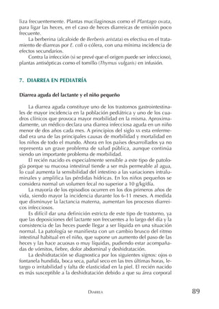 DIARREA 89
liza frecuentemente. Plantas mucilaginosas como el Plantago ovata,
para ligar las heces, en el caso de heces diarreicas de emisión poco
frecuente.
La berberina (alcaloide de Berberis aristata) es efectiva en el trata-
miento de diarreas por E. coli o cólera, con una mínima incidencia de
efectos secundarios.
Contra la infección (si se prevé que el origen puede ser infeccioso),
plantas antisépticas como el tomillo (Thymus vulgaris) en infusión.
7. DIARREA EN PEDIATRÍA
Diarrea aguda del lactante y el niño pequeño
La diarrea aguda constituye uno de los trastornos gastrointestina-
les de mayor incidencia en la población pediátrica y uno de los cua-
dros clínicos que provoca mayor morbilidad en la misma. Aproxima-
damente, un médico declara una diarrea infecciosa aguda en un niño
menor de dos años cada mes. A principios del siglo XX esta enferme-
dad era una de las principales causas de morbilidad y mortalidad en
los niños de todo el mundo. Ahora en los países desarrollados ya no
representa un grave problema de salud pública, aunque continúa
siendo un importante problema de morbilidad.
El recién nacido es especialmente sensible a este tipo de patolo-
gía porque su mucosa intestinal tiende a ser más permeable al agua,
lo cual aumenta la sensibilidad del intestino a las variaciones intralu-
minales y amplifica las pérdidas hídricas. En los niños pequeños se
considera normal un volumen fecal no superior a 10 g/kg/día.
La mayoría de los episodios ocurren en los dos primeros años de
vida, siendo mayor la incidencia durante los 6-11 meses. A medida
que disminuye la lactancia materna, aumentan los procesos diarrei-
cos infecciosos.
Es difícil dar una definición estricta de este tipo de trastorno, ya
que las deposiciones del lactante son frecuentes a lo largo del día y la
consistencia de las heces puede llegar a ser líquida en una situación
normal. La patología se manifiesta con un cambio brusco del ritmo
intestinal habitual en el niño, que supone un aumento del paso de las
heces y las hace acuosas o muy líquidas, pudiendo estar acompaña-
das de vómitos, fiebre, dolor abdominal y deshidratación.
La deshidratación se diagnostica por los siguientes signos: ojos o
fontanela hundida, boca seca, pañal seco en las tres últimas horas, le-
targo o irritabilidad y falta de elasticidad en la piel. El recién nacido
es más susceptible a la deshidratación debido a que su área corporal
 