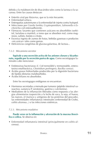 DIARREA 91
debida a la malabsorción de disacáridos tales como la lactosa o la sa-
carosa. Entre las causas destacan:
• Enteritis viral por Rotavirus, que es la más frecuente.
• Enfermedad celíaca.
• Enteropatías autoinmunes o la enfermedad de injerto contra huésped.
• Infecciones por Giardia lambia, Cryptosporidium, Salmonella o Es-
cherichia coli enteroadherente.
• Fármacos: laxantes que contienen azúcares no absorbibles (sorbi-
tol, lactulosa o manitol), o iones que se absorben mal, como mag-
nesio, sulfato, fosfato o citrato.
• Excesiva ingesta de zumos de frutas, bebidas gaseosas o productos
«sin azúcar» tales como gomas.
• Deficiencias congénitas de glucosa-galactosa, de lactasa...
7.2.2. Mecanismo secretor
Equivale a una secreción activa de los aniones cloruro y bicarbo-
nato, seguida por la secreción pasiva de agua. Como secretagogos lu-
minales cabe mencionar:
• Endotoxinas bacterianas (E. Coli termolábil y termoestable, entero-
toxina estafilocócica, Clostridium perfringens, Bacillus cereus).
• Ácidos grasos hidroxilados producidos por la digestión bacteriana
de lípidos dietarios malabsorbidos.
• Ácidos biliares no absorbidos.
Entre los secretagogos endógenos se encuentran:
• Hormonas secretadas a menudo por tumores (péptido intestinal va-
soactivo, sustancia P, serotonina, gastrina y calcitonina).
• Mediadores de la inflamación liberados como respuesta a las aler-
gias alimentarias (exposición a la leche de vaca, la soja, el huevo,
las nueces, el marisco y antígenos de las proteínas del pescado),
las enfermedades inflamatorias intestinales (enfermedad de Crohn,
colitis ulcerosa...) o las infecciones sistémicas.
7.2.3. Mecanismo exudativo
Puede verse en la inflamación y ulceración de la mucosa ileocó-
lica o cólica. Se observa en:
• Enfermedad inflamatoria intestinal (principalmente en colitis ul-
cerosa).
 