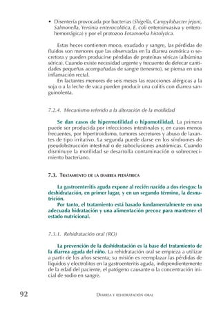 DIARREA Y REHIDRATACIÓN ORAL92
• Disentería provocada por bacterias (Shigella, Campylobacter jejuni,
Salmonella, Yersinia enterocolitica, E. coli enteroinvasiva y entero-
hemorrágica) y por el protozoo Entamoeba histolytica.
Estas heces contienen moco, exudado y sangre, las pérdidas de
fluidos son menores que las observadas en la diarrea osmótica o se-
cretora y pueden producirse pérdidas de proteínas séricas (albúmina
sérica). Cuando existe necesidad urgente y frecuente de defecar canti-
dades pequeñas acompañadas de sangre (tenesmo), se piensa en una
inflamación rectal.
En lactantes menores de seis meses las reacciones alérgicas a la
soja o a la leche de vaca pueden producir una colitis con diarrea san-
guinolenta.
7.2.4. Mecanismo referido a la alteración de la motilidad
Se dan casos de hipermotilidad o hipomotilidad. La primera
puede ser producida por infecciones intestinales y, en casos menos
frecuentes, por hipertiroidismo, tumores secretores y abuso de laxan-
tes de tipo irritativo. La segunda puede darse en los síndromes de
pseudobstrucción intestinal o de suboclusiones anatómicas. Cuando
disminuye la motilidad se desarrolla contaminación o sobrecreci-
miento bacteriano.
7.3. TRATAMIENTO DE LA DIARREA PEDIÁTRICA
La gastroenteritis aguda expone al recién nacido a dos riesgos: la
deshidratación, en primer lugar, y en un segundo término, la desnu-
trición.
Por tanto, el tratamiento está basado fundamentalmente en una
adecuada hidratación y una alimentación precoz para mantener el
estado nutricional.
7.3.1. Rehidratación oral (RO)
La prevención de la deshidratación es la base del tratamiento de
la diarrea aguda del niño. La rehidratación oral se empieza a utilizar
a partir de los años sesenta; su misión es reemplazar las pérdidas de
líquidos y electrolitos en la gastroenteritis aguda, independientemente
de la edad del paciente, el patógeno causante o la concentración ini-
cial de sodio en sangre.
 