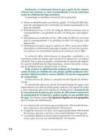 DIARREA Y REHIDRATACIÓN ORAL94
Finalmente, es interesante destacar que a partir de los ensayos
clínicos más recientes se viene recomendando el uso de soluciones
orales de rehidratación hipo-osmolares.
La posología se establece en función de la gravedad:
• Niños no deshidratados con diarrea aguda: 10 ml/kg de SRO des-
pués de cada deposición o alimentación normal aumentando la in-
gesta de líquidos.
• Deshidratación leve (3-5%): 50 ml/kg de SRO en 4-6 horas más lo
correspondiente a las pérdidas fecales (10 ml/kg por cada deposi-
ción).
• Deshidratación moderada (6-9%): 100 ml/kg de SRO en 4-6 horas
más lo correspondiente a las pérdidas fecales (10 ml/kg por cada
deposición).
• Deshidratación grave (igual o superior al 10%): soluciones hidro-
electrolíticas intravenosas hasta que el pulso y el nivel de concien-
cia vuelvan a la normalidad; entonces se comienza con el SRO.
La solución debe administrarse en pequeñas cantidades y en
intervalos cortos de tiempo para favorecer la absorción y el reposo
intestinal. Poco a poco se puede ir aumentando el volumen de ingesta.
En caso de deshidratación hipernatrémica, menos frecuente, la tera-
pia de rehidratación se alargará hasta 12 horas.
Debe evitarse la administración conjunta de remedios caseros,
zumos de fruta, té o bebidas de cola, porque pueden producirse alte-
raciones hidroelectrolíticas severas debido a la mezcla inapropiada
de componentes.
Consecuencias de alterar la composición del líquido de rehidra-
tación:
El aumento de sodio más allá de 90 mmol/l puede dar lugar a una
hipernatremia (el caldo de pollo puede contener 250 mmol/l de sodio
y está contraindicado como líquido de rehidratación). El aumento de
la concentración de glucosa por encima de 200 mosm/l aumentaría
la osmolaridad de la solución y podría resultar en una pérdida neta
de agua. Por dichas razones los siguientes líquidos no son apropiados
para la terapia de rehidratación:
• Los refrescos de cola tienen aproximadamente 700 mmol/l de fruc-
tosa y glucosa y una osmolaridad de 750 mosm/l.
• El jugo de manzana sin diluir tiene aproximadamente 690 mmol/l
de fructosa, glucosa y sucrosa y una osmolaridad de 730 mosm/l.
• Las bebidas deportivas tienen aproximadamente 255 mmol/l de su-
crosa y glucosa con una osmolaridad de 330 mosm/l.
 