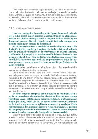 DIARREA 95
Otra razón por la cual los jugos de fruta y las sodas no son efica-
ces en el tratamiento de la diarrea es su bajo contenido en sodio
(cola, 2 mmol/l; jugo de manzana, 3 mmol/l; bebidas deportivas,
20 mmol/l). Para un tratamiento óptimo la relación carbohidratos:
sodio no debe exceder 2:1 en la solución rehidratante.
7.3.2. Realimentación temprana
Una vez conseguida la rehidratación (generalmente al cabo de
seis u ocho horas) puede iniciarse la administración de algunos ali-
mentos. Las últimas investigaciones al respecto indican que el ayuno
durante el proceso diarreico agudo no está indicado, aunque esta
medida suponga un cambio de mentalidad.
Se ha demostrado que la administración de alimentos, tras la hi-
dratación inicial, mantiene o mejora el estado nutricional y dismi-
nuye la gravedad y duración de la enfermedad. En cuanto la tolere,
el niño deberá proseguir con su alimentación habitual, lactancia ma-
terna o artificial. En el caso de las leches adaptadas no será necesa-
rio diluir la leche con agua o el uso de preparados exentos de lac-
tosa, ya que en la mayoría de los casos se admite perfectamente la
leche completa.
Los lactantes con diarrea aguda toleran bien la leche de la madre
a pesar de su alto contenido en lactosa.
Las indicaciones de la leche sin lactosa o una fórmula más ele-
mental quedan reservadas para casos de deshidrataciones severas,
existencia de una lesión intestinal previa, fracaso de la realimenta-
ción inicial o sospecha de intolerancia a la lactosa, entre otras. La uti-
lización de estas fórmulas exentas de lactosa deberá ser recomendada
por el pediatra, y no deberán utilizarse durante períodos de tiempo
superiores a una o dos semanas, ya que puede verse dificultada la ab-
sorción de calcio.
En niños mayores tampoco debe retrasarse la realimentación y
están recomendados determinados alimentos: hidratos de carbono
complejos (arroz, patata, pasta, cereales, tostadas), proteínas (carne
magra, pescado), yogur (en vez de leche, dado su menor contenido
en lactosa) y algunas frutas (plátano, manzana) y verduras. Están
contraindicados los alimentos grasos o ricos en azúcares. El período
de tiempo que se mantiene al niño con esta dieta no debe sobrepasar
los dos o tres días que dura la fase aguda de la enfermedad.
Existen asimismo una serie de situaciones que, aunque raras,
pueden conducir al fracaso de la RO, entre las que destacamos el vo-
lumen excesivo de heces y los vómitos persistentes. Si el volumen de
heces es excesivo (superior a 10 cc/kg/hora), el niño puede no ser
 