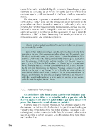 DIARREA Y REHIDRATACIÓN ORAL96
capaz de beber la cantidad de líquido necesaria. Sin embargo, la per-
sistencia de la diarrea es un hecho frecuente que no contraindica
continuar con la rehidratación oral si el niño se rehidrata adecuada-
mente.
Por otra parte, la presencia de vómitos no debe ser motivo para
contraindicar la RO. Si se tiene la precaución en el transcurso de la
primera hora de ofrecer tomas fraccionadas, a cucharadas, cada cinco
minutos, los vómitos frecuentemente desaparecerán, porque están re-
lacionados con un déficit energético que se compensa gracias al
aporte de azúcar. Sin embargo, en los casos raros en que a pesar de
administrar la SRO de forma frecuente y fraccionada persistan los vó-
mitos colocaremos una sonda nasogástrica.
7.3.3. Tratamiento farmacológico
Los antibióticos sólo deben usarse cuando estén indicados espe-
cíficamente; no son útiles en las enteritis virales, y, por otro lado, la
diarrea aguda es un proceso autolimitado que suele curarse en
pocos días. Raramente están indicados en pediatría.
Siempre bajo prescripción médica, se han utilizado algunos me-
dicamentos con la intención de disminuir las pérdidas fecales de agua
y electrolitos: inhibidores de la motilidad intestinal (opiáceos y anti-
colinérgicos), antisecretores (subsalicilato de bismuto), adsorbentes
(caolín, pectina o carbón activado) y modificadores de la flora intesti-
nal (lactobacilos).
¿Cómo se debe actuar con los niños que tienen diarrea, pero que
no están deshidratados?
Estos niños deben continuar siendo alimentados con una dieta
apropiada para su edad. Algunos estudios ahora han demostrado que
las dietas sin restricciones no empeoran el curso o los síntomas de la
diarrea. De hecho se ha realizado un meta-análisis para evaluar el
uso de alimentos conteniendo lactosa en niños con diarrea y conclu-
yeron que el 80% o más de los niños con diarrea aguda pueden tole-
rar su fórmula habitual y no se considera necesario diluirla ni susti-
tuirla por otra desprovista de lactosa. Aunque la reducción de los
niveles de lactasa en los bordes de las vellosidades intestinales es a
menudo asociada con diarrea, la mayoría de los niños con niveles de
lactasa disminuidos no presentarán signos o síntomas de malabsor-
ción. Los infantes alimentados al seno materno pueden seguir tomán-
dola durante los episodios de diarrea.
 